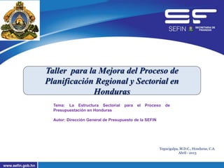 Taller para la Mejora del Proceso de
Planificación Regional y Sectorial en
Honduras
Tegucigalpa, M.D.C., Honduras, C.A.
Abril - 2013
Tema: La Estructura Sectorial para el Proceso de
Presupuestación en Honduras
Autor: Dirección General de Presupuesto de la SEFIN
 
