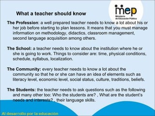 What a teacher should know   The Profession : a well prepared teacher needs to know a lot about his or her job before starting to plan lessons. It means that you must manage information on methodology, didactics, classroom management, second language acquisition among others.  The School:  a teacher needs to know about the institution where he or she is going to work. Things to consider are: time, physical conditions, schedule, syllabus, localization. The Community:  every teacher needs to know a lot about the community so that he or she can have an idea of elements such as literacy level, economic level, social status, culture, traditions, beliefs. The Students:  the teacher needs to ask questions such as the following and many other too: Who the students are? , What are the student’s needs and interests? , their language skills. 