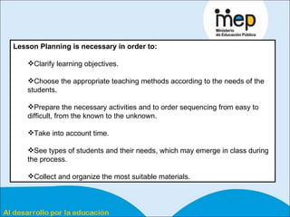 Lesson Planning is necessary in order to: Clarify learning objectives. Choose the appropriate teaching methods according to the needs of the students. Prepare the necessary activities and to order sequencing from easy to difficult, from the known to the unknown. Take into account time. See types of students and their needs, which may emerge in class during the process. Collect and organize the most suitable materials.  