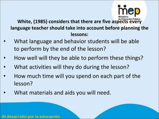 White, (1985) considers that there are five aspects every language teacher should take into account before planning the lessons: What language and behavior students will be able to perform by the end of the lesson? How well will they be able to perform these things? What activities will they do during the lesson? How much time will you spend on each part of the lesson? What materials and aids you will need.  