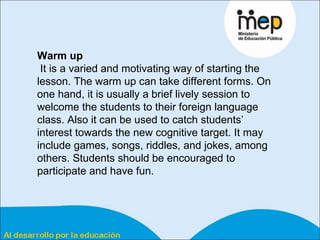 Warm up It is a varied and motivating way of starting the lesson. The warm up can take different forms. On one hand, it is usually a brief lively session to welcome the students to their foreign language class. Also it can be used to catch students’ interest towards the new cognitive target. It may include games, songs, riddles, and jokes, among others. Students should be encouraged to participate and have fun. 