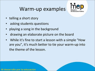 Warm-up examples  telling a short story  asking students questions  playing a song in the background drawing an elaborate picture on the board While it's fine to start a lesson with a simple "How are you", it's much better to tie your warm-up into the theme of the lesson.   