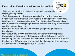 Pre-Activities (listening, speaking, reading, writing)  The teacher introduces the class to the new theme and the new language components.  Both the content and the new grammatical and lexical items are emphasized in an integrated way.  Getting meaning across is essential. Students receive considerable input from the teacher. They are allowed time to assimilate the language, to listen actively and to try to understand what the teacher is saying.  The teacher uses simple, but natural language through different techniques.  Basically, there are two elements the teacher does in this phase: introduction of the new vocabulary using different strategies to teach vocabulary and introduction of new structures (lexical items). For this the teacher uses different means to present the structure such as a dialogue, a conversation, a reading passage and others.  