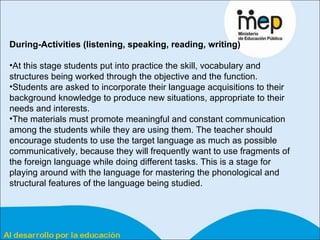 During-Activities (listening, speaking, reading, writing) At this stage students put into practice the skill, vocabulary and structures being worked through the objective and the function.  Students are asked to incorporate their language acquisitions to their background knowledge to produce new situations, appropriate to their needs and interests.  The materials must promote meaningful and constant communication among the students while they are using them. The teacher should encourage students to use the target language as much as possible communicatively, because they will frequently want to use fragments of the foreign language while doing different tasks. This is a stage for playing around with the language for mastering the phonological and structural features of the language being studied.  