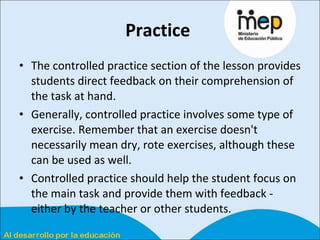 Practice   The controlled practice section of the lesson provides students direct feedback on their comprehension of the task at hand.  Generally, controlled practice involves some type of exercise. Remember that an exercise doesn't necessarily mean dry, rote exercises, although these can be used as well.  Controlled practice should help the student focus on the main task and provide them with feedback - either by the teacher or other students.  