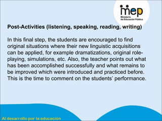 Post-Activities (listening, speaking, reading, writing) In this final step, the students are encouraged to find original situations where their new linguistic acquisitions can be applied, for example dramatizations, original role-playing, simulations, etc.  Also, the teacher points out what has been accomplished successfully and what remains to be improved which were introduced and practiced before. This is the time to comment on the students’ performance. 
