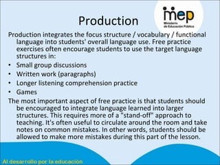 Production  Production integrates the focus structure / vocabulary / functional language into students' overall language use. Free practice exercises often encourage students to use the target language structures in:  Small group discussions  Written work (paragraphs)  Longer listening comprehension practice  Games  The most important aspect of free practice is that students should be encouraged to integrate language learned into larger structures. This requires more of a "stand-off" approach to teaching. It's often useful to circulate around the room and take notes on common mistakes. In other words, students should be allowed to make more mistakes during this part of the lesson.  
