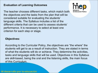Evaluation of Learning Outcomes The teacher chooses different tasks, which match both the objectives and the tasks from the plan that will be considered suitable for evaluating the students’ language skills. The Syllabus includes a list of the different criteria that can be used to assess students’ performance. It is necessary to select at least one criterion for each step or stage. Objectives: According to the Curricular Policy, the objectives are “the where” the students will get to as a result of instruction. They are stated in terms of what the students will do or achieve. They determine the activities, tasks and language skills that will be used. Objectives in this Syllabus are skill-based, being the oral and the listening skills, the main focus of this Curriculum.  