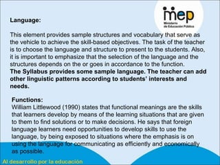 Language:   This element provides sample structures and vocabulary that serve as the vehicle to achieve the skill-based objectives. The task of the teacher is to choose the language and structure to present to the students. Also, it is important to emphasize that the selection of the language and the structures depends on the or goes in accordance to the function.  The Syllabus provides some sample language. The teacher can add other linguistic patterns according to students’ interests and needs. Functions:   William Littlewood (1990) states that functional meanings are the skills that learners develop by means of the learning situations that are given to them to find solutions or to make decisions. He says that foreign language learners need opportunities to develop skills to use the language, by being exposed to situations where the emphasis is on using the language for communicating as efficiently and economically as possible.  