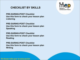 PRE-DURING-POST Checklist  Use this form to check your lesson plan Listening   PRE-DURING-POST Checklist  Use this form to check your lesson plan Speaking   PRE-DURING-POST Checklist  Use this form to check your lesson plan Reading   PRE-DURING-POST Checklist  Use this form to check your lesson plan Writing   CHECKLIST BY SKILLS 
