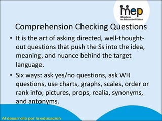 Comprehension Checking Questions It is the art of asking directed, well-thought-out questions that push the Ss into the idea, meaning, and nuance behind the target language. Six ways: ask yes/no questions, ask WH questions, use charts, graphs, scales, order or rank info, pictures, props, realia, synonyms, and antonyms.  