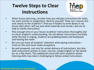 Twelve Steps to Clear Instructions   When lesson planning, consider how you will give instructions for tasks. For each activity or assignment, think to yourself “How can I convey this task clearly to the students? I find out it helpful to write down in my lesson plan what I will say and what materials and visuals I will use to help to clarify instructions.  Plan enough time in your lesson to deliver instructions thoroughly and to check student’s understanding. Do not deliver instructions hurriedly while the bell is ringing, students are grabbing books and backpacks and leaving the room.  Be sure you have all students’ attention when giving instructions – insist on this and never make exceptions.  Be well prepared, not only for verbal delivery of instructions, but also with instructions written in clear, concise, simple English on the board (or on a flip chart). This additional visual will catch students whose listening skills may take it challenging to follow verbal instructions.  