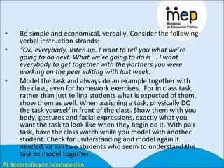 Be simple and economical, verbally. Consider the following verbal instruction strands:  “ Ok, everybody, listen up. I want to tell you what we’re going to do next. What we’re going to do is … I want everybody to get together with the partners you were working on the peer editing with last week.   Model the task and always do an example together with the class, even for homework exercises.  For in class task, rather than just telling students what is expected of them, show them as well. When assigning a task, physically DO the task yourself in front of the class. Show them with you body, gestures and facial expressions, exactly what you want the task to look like when they begin do it. With pair task, have the class watch while you model with another student. Check for understanding and model again if needed, or ask two students who seem to understand the task to model together.  