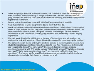 When assigning a textbook activity or exercise, ask students to open the correct page in their textbooks and follow as log as you go over the task. Use your own textbook as a prop. Point to the exercise, check that all students are following and do the first questions together as an example.  Repeat instructions at least once with slightly different wording, if possible.  Give students time to write assignments down, insist that they do.  Break instructions down and deliver them in steps or chunks. When instructions include a series of steps, deliver the first step, wait, check for comprehension, and then deliver the next small chunk of instructions. This gives students time to digest smaller pieces of information at one time rather than to grasp what bits and pieces they can of a lengthy explanation.  Use pair work. Stop in the middle and at the end of instructions, and ask students to confirm the task with a partner. Often, this avoids the need for repetition by the teacher.  Use comprehension checks and involve students actively in the instructions process. Have students repeat assignments or instructions back to you. Ask, “Can anyone tell me what are you going to do next/for homework?” Open-ended comprehension checking questions (beginning with WH-words) such as “What is still unclear?” “What questions do you have?” “Who has a question about that?” are much more effective than “Any questions?” The former ask for a real feedback response from students while the latter allows students to shake their heads or not respond at all.  