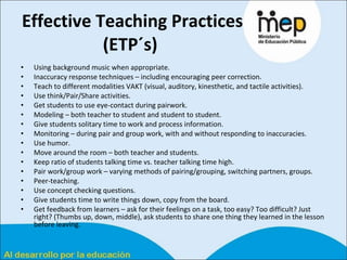 Effective Teaching Practices (ETP´s)   Using background music when appropriate.  Inaccuracy response techniques – including encouraging peer correction.  Teach to different modalities VAKT (visual, auditory, kinesthetic, and tactile activities).  Use think/Pair/Share activities.  Get students to use eye-contact during pairwork.  Modeling – both teacher to student and student to student.  Give students solitary time to work and process information.  Monitoring – during pair and group work, with and without responding to inaccuracies.  Use humor.  Move around the room – both teacher and students.  Keep ratio of students talking time vs. teacher talking time high.  Pair work/group work – varying methods of pairing/grouping, switching partners, groups.  Peer-teaching.  Use concept checking questions.  Give students time to write things down, copy from the board.  Get feedback from learners – ask for their feelings on a task, too easy? Too difficult? Just right? (Thumbs up, down, middle), ask students to share one thing they learned in the lesson before leaving.  