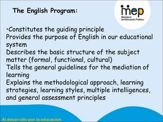 The English Program:   Constitutes the guiding principle Provides the purpose of English in our educational system Describes the basic structure of the subject matter (formal, functional, cultural) Tells the general guidelines for the mediation of learning  Explains the methodological approach, learning strategies, learning styles, multiple intelligences, and general assessment principles 