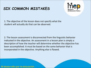 SIX COMMON MISTAKES   1. The objective of the lesson does not specify what the student will actually do that can be observed.  2. The lesson assessment is disconnected from the linguistic behavior indicated in the objective. An assessment in a lesson plan is simply a description of how the teacher will determine whether the objective has been accomplished. It must be based on the same behavior that is incorporated in the objective. Anything else is flawed. 