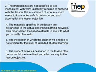 3. The prerequisites are not specified or are inconsistent with what is actually required to succeed with the lesson. It is a statement of what a student  needs to know or be able to do  to succeed and accomplish the lesson objective.  4. The materials specified in the lesson are extraneous to the actual described learning activities. This means keep the list of materials in line with what you actually plan to do.  5. The instruction in which the teacher will engage is not efficient for the level of intended student learning.  6. The student activities described in the lesson plan do not contribute in a direct and effective way to the lesson objective.  