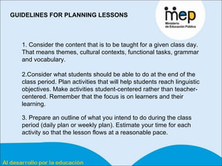 GUIDELINES FOR PLANNING LESSONS 1. Consider the content that is to be taught for a given class day. That means themes, cultural contexts, functional tasks, grammar and vocabulary.  2.Consider what students should be able to do at the end of the class period. Plan activities that will help students reach linguistic objectives. Make activities student-centered rather than teacher-centered. Remember that the focus is on learners and their learning.  3. Prepare an outline of what you intend to do during the class period (daily plan or weekly plan). Estimate your time for each activity so that the lesson flows at a reasonable pace.  