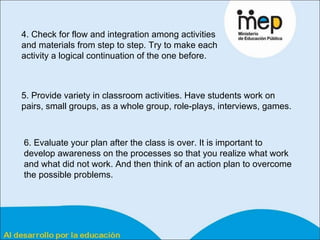4. Check for flow and integration among activities and materials from step to step. Try to make each activity a logical continuation of the one before.  5. Provide variety in classroom activities. Have students work on pairs, small groups, as a whole group, role-plays, interviews, games. 6. Evaluate your plan after the class is over. It is important to develop awareness on the processes so that you realize what work and what did not work. And then think of an action plan to overcome the possible problems.  