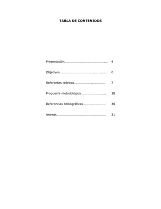 TABLA DE CONTENIDOS




Presentación………………….………..………...…..… 4


Objetivos……………………………………..…….....…         6


Referentes teóricos…………………..…..….……       7


Propuesta metodológica…………………........     18


Referencias bibliográficas…..……..…..………   30


Anexos…………………………….……………..……….             31
 