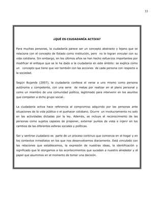 33




                            ¿QUÉ ES CIUDADANÍA ACTIVA?


Para muchas personas, la ciudadanía parece ser un concepto abstracto y lejano que se
relaciona con el concepto de Estado como institución, pero no lo logran vincular con su
vida cotidiana. Sin embargo, en los últimos años se han hecho esfuerzos importantes por
modificar el enfoque que se le ha dado a la ciudadanía en este ámbito: se explica como
un   concepto que tiene que ver también con las acciones de cada persona con respecto a
la sociedad.


Según Bujanda (2007), la ciudadanía conlleva el verse a uno mismo como persona
autónoma y competente, con una serie        de metas por realizar en el plano personal y
como un miembro de una comunidad política, legitimado para intervenir en los asuntos
que competen a dicho grupo social..


La ciudadanía activa hace referencia al compromiso adquirido por las personas ante
situaciones de la vida pública o el quehacer cotidiano. Ocurre un involucramiento no solo
en las actividades dictadas por la ley. Además, se incluye el reconocimiento de las
personas como sujetos capaces de proponer, externar puntos de vista e injerir en los
cambios de las diferentes esferas sociales y políticas.


Ser y sentirse ciudadano es parte de un proceso continuo que comienza en el hogar y en
los contextos inmediatos en los que nos desenvolvemos diariamente. Está vinculado con
las relaciones que establecemos, la expresión de nuestras ideas, la identificación y
significado que le otorgamos a los acontecimientos que suceden a nuestro alrededor y el
papel que asumimos en el momento de tomar una decisión.
 