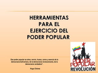 HERRAMIENTASHERRAMIENTAS
PARA ELPARA EL
EJERCICIO DELEJERCICIO DEL
PODER POPULARPODER POPULAR
Ese poder popular es alma, nervio, hueso, carne y esencia de la
democracia bolivariana, de la democracia revolucionaria, de la
democracia verdadera”.
Hugo Chávez
 