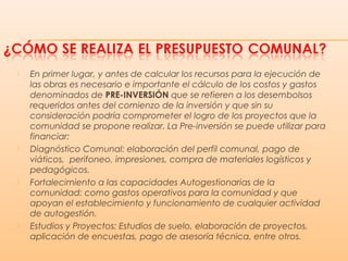  En primer lugar, y antes de calcular los recursos para la ejecución de
las obras es necesario e importante el cálculo de los costos y gastos
denominados de PRE-INVERSIÓN que se refieren a los desembolsos
requeridos antes del comienzo de la inversión y que sin su
consideración podría comprometer el logro de los proyectos que la
comunidad se propone realizar. La Pre-inversión se puede utilizar para
financiar:
 Diagnóstico Comunal: elaboración del perfil comunal, pago de
viáticos, perifoneo, impresiones, compra de materiales logísticos y
pedagógicos.
 Fortalecimiento a las capacidades Autogestionarias de la
comunidad: como gastos operativos para la comunidad y que
apoyan el establecimiento y funcionamiento de cualquier actividad
de autogestión.
 Estudios y Proyectos: Estudios de suelo, elaboración de proyectos,
aplicación de encuestas, pago de asesoría técnica, entre otros.
 