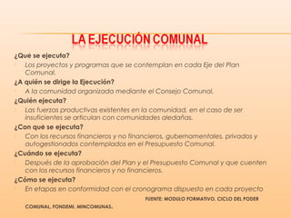 ¿Que se ejecuta?́
 Los proyectos y programas que se contemplan en cada Eje del Plan
Comunal.
¿A quién se dirige la Ejecución?
 A la comunidad organizada mediante el Consejo Comunal.
¿Quién ejecuta?
 Las fuerzas productivas existentes en la comunidad, en el caso de ser
insuficientes se articulan con comunidades aledañas.
¿Con que se ejecuta?́
 Con los recursos financieros y no financieros, gubernamentales, privados y
autogestionados contemplados en el Presupuesto Comunal.
¿Cuándo se ejecuta?
 Después de la aprobación del Plan y el Presupuesto Comunal y que cuenten
con los recursos financieros y no financieros.
¿Cómo se ejecuta?
 En etapas en conformidad con el cronograma dispuesto en cada proyecto
FUENTE: MODULO FORMATIVO, CICLO DEL PODEŔ
COMUNAL, FONDEMI, MINCOMUNAS.
 