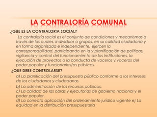 ¿QUE ES LA CONTRALORIA SOCIAL?́ ́
La contraloría social es el conjunto de condiciones y mecanismos a
través de los cuales, individuos o grupos, en su calidad ciudadana y
en forma organizada e independiente, ejercen la
corresponsabilidad, participando en la y planificación de políticas,
vigilancia y control del funcionamiento de las instituciones, la
ejecución de proyectos o la conducta de voceros y voceras del
poder popular y funcionarios/as públicos.
¿QUE DEBE CONTROLARSE?́
 a) La planificación del presupuesto público conforme a los intereses
de los ciudadanos y ciudadanas.
 b) La administración de los recursos públicos.
c) La calidad de las obras y ejecutorias de gobierno nacional y el
poder popular.
d) La correcta aplicación del ordenamiento jurídico vigente e) La
equidad en la distribución presupuestaria
 
