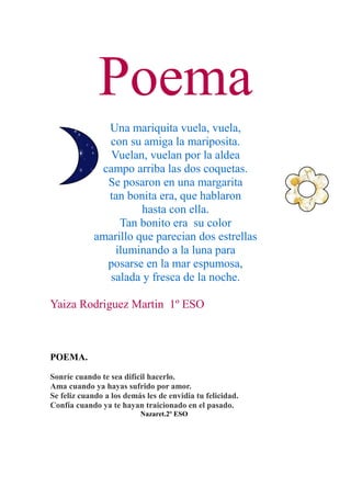 Poema
               Una mariquita vuela, vuela,
               con su amiga la mariposita.
                Vuelan, vuelan por la aldea
              campo arriba las dos coquetas.
               Se posaron en una margarita
               tan bonita era, que hablaron
                       hasta con ella.
                  Tan bonito era su color
             amarillo que parecian dos estrellas
                 iluminando a la luna para
               posarse en la mar espumosa,
                salada y fresca de la noche.

Yaiza Rodriguez Martin 1º ESO



POEMA.

Sonríe cuando te sea difícil hacerlo.
Ama cuando ya hayas sufrido por amor.
Se feliz cuando a los demás les de envidia tu felicidad.
Confía cuando ya te hayan traicionado en el pasado.
                          Nazaret.2º ESO
 