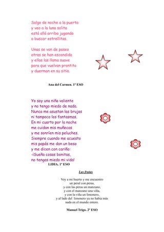 Salgo de noche a la puerta
y veo a la luna solita
está allá arriba jugando
a buscar estrellitas.

Unas se van de paseo
otras se han escondido
y ellas las llama suave
para que vuelvan prontito
y duerman en su sitio.


         Ana del Carmen. 1º ESO



Yo soy una niña valiente
y no tengo miedo de nada.
Nunca me asustan las brujas
ni tampoco los fantasmas.
En mi cuarto por la noche
me cuidan mis muñecas
y me sonríen mis peluches.
Siempre cuando me acuesto
mis papás me dan un beso
y me dicen con cariño:
-¡Sueña cosas bonitas,
no tengas miedo mi vida!
         LIDIA. 1º ESO

                             Las frutas

                 Voy a mi huerto y me encuentro
                         un peral con peras,
                    y con las peras un manzano,
                    y con el manzano una viña,
                     y con la viña un limonero,
             y al lado del limonero ya no habia más
                     nada en el mundo entero.

                    Manuel Trigo. 2º ESO
 