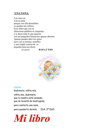 UNA NANA.
A la nana ea,
A la ea nana
porque con ella dormiditos
se quedan mis niñitos.
Esos niños que con su
silenciosas palabras te conquista;
y te dicen todo lo que quieren
con sus pequeños botoncitos apenas abiertos.
Apenas pueden abrir los ojitos
pero con su ternura, sencillez
y una simple sonrisa de su
pequeña luna nos dicen.
         ¡Te quiero!        RAFA.2º ESO




NANA
Duérmete, niñita mía,
niñita mía, duérmete,
que tu madre está cansada,
que se levantó de madrugada,
para cantarte una nana,
para quedarte dormía.       ISA. 2º ESO




Mi libro
 