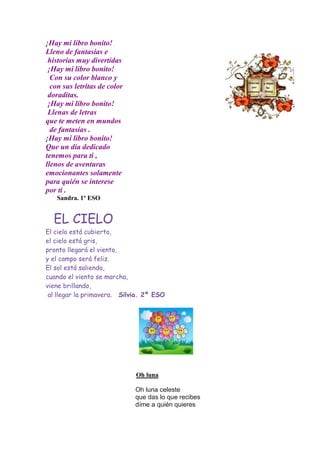 ¡Hay mi libro bonito!
Lleno de fantasías e
 historias muy divertidas
 ¡Hay mi libro bonito!
  Con su color blanco y
  con sus letritas de color
 doraditas.
 ¡Hay mi libro bonito!
 Llenas de letras
que te meten en mundos
  de fantasías .
¡Hay mi libro bonito!
Que un día dedicado
tenemos para ti ,
llenos de aventuras
emocionantes solamente
para quién se interese
por ti .
   Sandra. 1º ESO


  EL CIELO
El cielo está cubierto,
el cielo está gris,
pronto llegará el viento,
y el campo será feliz.
El sol está saliendo,
cuando el viento se marcha,
viene brillando,
 al llegar la primavera. Silvia. 2º ESO




                              Oh luna

                              Oh luna celeste
                              que das lo que recibes
                              díme a quién quieres
 