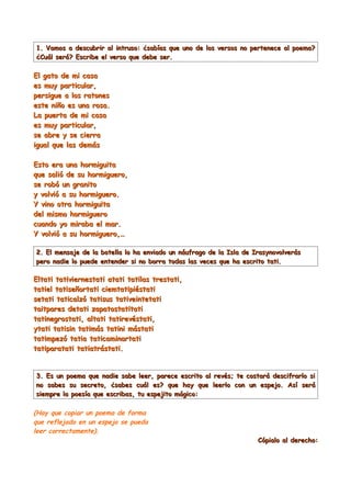 1. Vamos a descubrir al intruso: ¿sabías que uno de los versos no pertenece al poema?
¿Cuál será? Escribe el verso que debe ser.

El gato de mi casa
es muy particular,
persigue a los ratones
este niño es una rosa.
La puerta de mi casa
es muy particular,
se abre y se cierra
igual que las demás

Esto era una hormiguita
que salió de su hormiguero,
se robó un granito
y volvió a su hormiguero.
Y vino otra hormiguita
del mismo hormiguero
cuando yo miraba el mar.
Y volvió a su hormiguero,…

2. El mensaje de la botella lo ha enviado un náufrago de la Isla de Irasynovolverás
pero nadie lo puede entender si no borra todas las veces que ha escrito tati.

Eltati tativiernestati atati tatilas trestati,
tatiel tatiseñortati ciemtatipiéstati
setati taticalzó tatisus tativeintetati
taitpares detati zapatostatitati
tatinegrostati, altati tatirevéstati,
ytati tatisin tatimás tatini mástati
tatimpezó tatia taticaminartati
tatiparatati tatiatrástati.


3. Es un poema que nadie sabe leer, parece escrito al revés; te costará descifrarlo si
no sabes su secreto, ¿sabes cuál es? que hay que leerlo con un espejo. Así será
siempre la poesía que escribas, tu espejito mágico:

(Hay que copiar un poema de forma
que reflejado en un espejo se pueda
leer correctamente).
                                                                     Cópialo al derecho:
 