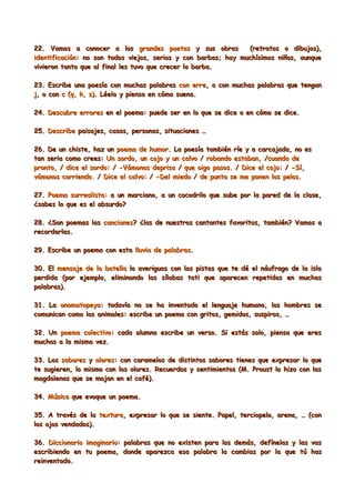 22. Vamos a conocer a los grandes poetas y sus obras            (retratos o dibujos),
identificación: no son todos viejos, serios y con barbas; hay muchísimos niños, aunque
vivieron tanto que al final les tuvo que crecer la barba.

23. Escribe una poesía con muchas palabras con erre, o con muchas palabras que tengan
j, o con c (q, k, s). Léela y piensa en cómo suena.

24. Descubre errores en el poema: puede ser en lo que se dice o en cómo se dice.

25. Describe paisajes, cosas, personas, situaciones …

26. De un chiste, haz un poema de humor. La poesía también ríe y a carcajada, no es
tan seria como crees: Un sordo, un cojo y un calvo / robando estaban, /cuando de
pronto, / dice el sordo: / -Vámonos deprisa / que oigo pasos. / Dice el cojo: / -Sí,
vámonos corriendo. / Dice el calvo: / -Del miedo / de punta se me ponen los pelos.

27. Poema surrealista: a un marciano, a un cocodrilo que sube por la pared de la clase,
¿sabes lo que es el absurdo?

28. ¿Son poemas las canciones? ¿las de nuestros cantantes favoritos, también? Vamos a
recordarlas.

29. Escribe un poema con esta lluvia de palabras.

30. El mensaje de la botella lo averiguas con las pistas que te dé el náufrago de la isla
perdida (por ejemplo, eliminando las sílabas tati que aparecen repetidas en muchas
palabras).

31. La onomatopeya: todavía no se ha inventado el lenguaje humano, los hombres se
comunican como los animales: escribe un poema con gritos, gemidos, suspiros, …

32. Un poema colectivo: cada alumno escribe un verso. Si estás solo, piensa que eres
muchos a la misma vez.

33. Los sabores y olores: con caramelos de distintos sabores tienes que expresar lo que
te sugieren, lo mismo con los olores. Recuerdos y sentimientos (M. Proust lo hizo con las
magdalenas que se mojan en el café).

34. Música que evoque un poema.

35. A través de la textura, expresar lo que se siente. Papel, terciopelo, arena, … (con
los ojos vendados).

36. Diccionario imaginario: palabras que no existen para los demás, defínelas y las vas
escribiendo en tu poema, donde aparezca esa palabra la cambias por la que tú has
reinventado.
 