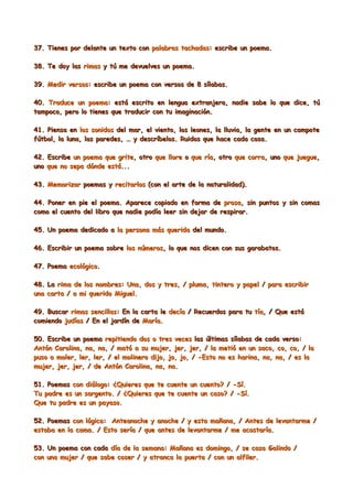 37. Tienes por delante un texto con palabras tachadas: escribe un poema.

38. Te doy las rimas y tú me devuelves un poema.

39. Medir versos: escribe un poema con versos de 8 sílabas.

40. Traduce un poema: está escrito en lengua extranjera, nadie sabe lo que dice, tú
tampoco, pero lo tienes que traducir con tu imaginación.

41. Piensa en los sonidos del mar, el viento, los leones, la lluvia, la gente en un campote
fútbol, la luna, las paredes, … y descríbelos. Ruidos que hace cada cosa.

42. Escribe un poema que grite, otro que llore o que ría, otro que corra, uno que juegue,
uno que no sepa dónde está...

43. Memorizar poemas y recitarlos (con el arte de la naturalidad).

44. Poner en pie el poema. Aparece copiado en forma de prosa, sin puntos y sin comas
como el cuento del libro que nadie podía leer sin dejar de respirar.

45. Un poema dedicado a la persona más querida del mundo.

46. Escribir un poema sobre los números, lo que nos dicen con sus garabatos.

47. Poema ecológico.

48. La rima de los nombres: Una, dos y tres, / pluma, tintero y papel / para escribir
una carta / a mi querido Miguel.

49. Buscar rimas sencillas: En la carta le decía / Recuerdos para tu tía, / Que está
comiendo judías / En el jardín de María.

50. Escribe un poema repitiendo dos o tres veces las últimas sílabas de cada verso:
Antón Carolina, na, na, / mató a su mujer, jer, jer, / la metió en un saco, co, co, / la
puso a moler, ler, ler, / el molinero dijo, jo, jo, / -Esto no es harina, na, na, / es la
mujer, jer, jer, / de Antón Carolina, na, na.

51. Poemas con diálogo: ¿Quieres que te cuente un cuento? / -Sí.
Tu padre es un sargento. / ¿Quieres que te cuente un caso? / -Sí.
Que tu padre es un payaso.

52. Poemas con lógica: Anteanoche y anoche / y esta mañana, / Antes de levantarme /
estaba en la cama. / Esto sería / que antes de levantarme / me acostaría.

53. Un poema con cada día de la semana: Mañana es domingo, / se casa Galindo /
con una mujer / que sabe coser / y atranca la puerta / con un alfiler.
 