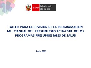 TALLER PARA LA REVISION DE LA PROGRAMACION
MULTIANUAL DEL PRESUPUESTO 2016-2018 DE LOS
PROGRAMAS PRESUPUESTALES DE SALUD
Junio 2015
 