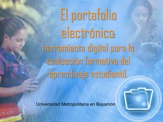 El portafolio
electrónico:
herramienta digital para la
evaluación formativa del
aprendizaje estudiantil.
Universidad Metropolitana en Bayamón
 