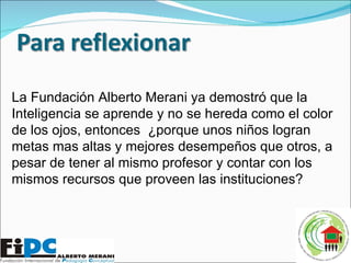 La Fundación Alberto Merani ya demostró que la Inteligencia se aprende y no se hereda como el color de los ojos, entonces  ¿porque unos niños logran metas mas altas y mejores desempeños que otros, a pesar de tener al mismo profesor y contar con los mismos recursos que proveen las instituciones? 