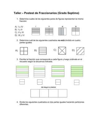 Taller – Postest de Fraccionarios (Grado Septimo)
1. Determina cuales de los siguientes pares de figuras representan la misma
fracción:
2. Determina cuál de los siguientes cuadrados no está dividido en cuatro
partes iguales:
3. Escribe la fracción que corresponde a cada figura y luego ordénala en el
recuadro según la secuencia indicada.
4. Divide los siguientes cuadrados en dos partes iguales haciendo particiones
diferentes.
 