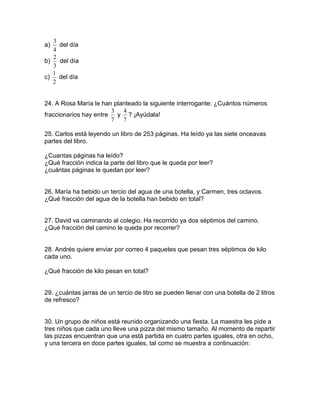 a)
4
3
del día
b)
3
2
del día
c)
2
1
del día
24. A Rosa María le han planteado la siguiente interrogante: ¿Cuántos números
fraccionarios hay entre
7
3
y
7
4
? ¡Ayúdala!
25. Carlos está leyendo un libro de 253 páginas. Ha leído ya las siete onceavas
partes del libro.
¿Cuantas páginas ha leído?
¿Qué fracción indica la parte del libro que le queda por leer?
¿cuántas páginas le quedan por leer?
26. María ha bebido un tercio del agua de una botella, y Carmen, tres octavos.
¿Qué fracción del agua de la botella han bebido en total?
27. David va caminando al colegio. Ha recorrido ya dos séptimos del camino.
¿Qué fracción del camino le queda por recorrer?
28. Andrés quiere enviar por correo 4 paquetes que pesan tres séptimos de kilo
cada uno.
¿Qué fracción de kilo pesan en total?
29. ¿cuántas jarras de un tercio de litro se pueden llenar con una botella de 2 litros
de refresco?
30. Un grupo de niños está reunido organizando una fiesta. La maestra les pide a
tres niños que cada uno lleve una pizza del mismo tamaño. Al momento de repartir
las pizzas encuentran que una está partida en cuatro partes iguales, otra en ocho,
y una tercera en doce partes iguales, tal como se muestra a continuación:
 