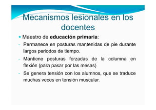 Mecanismos lesionales en los
         docentes
 Maestro de educación primaria:
- Permanece en posturas mantenidas de pie durante
  largos periodos de tiempo.
- Mantiene posturas forzadas de la columna en
  flexión (para pasar por las mesas)
- Se genera tensión con los alumnos, que se traduce
  muchas veces en tensión muscular.
 