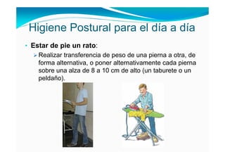 Higiene Postural para el día a día
• Estar de pie un rato:
    Realizar transferencia de peso de una pierna a otra, de
    forma alternativa, o poner alternativamente cada pierna
    sobre una alza de 8 a 10 cm de alto (un taburete o un
    peldaño).
 