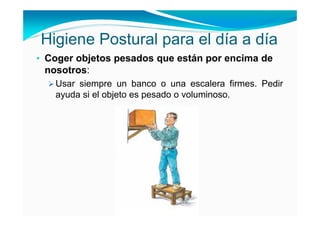 Higiene Postural para el día a día
• Coger objetos pesados que están por encima de
 nosotros:
   Usar siempre un banco o una escalera firmes. Pedir
   ayuda si el objeto es pesado o voluminoso.
 