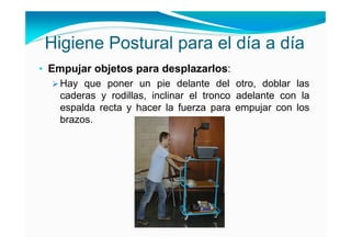 Higiene Postural para el día a día
• Empujar objetos para desplazarlos:
   Hay que poner un pie delante del otro, doblar las
   caderas y rodillas, inclinar el tronco adelante con la
   espalda recta y hacer la fuerza para empujar con los
   brazos.
 