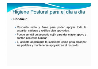 Higiene Postural para el día a día
• Conducir:

   Respaldo recto y firme para poder apoyar toda la
   espalda, caderas y rodillas bien apoyadas.
   Puede ser útil un pequeño cojín para dar mayor apoyo y
   confort a la zona lumbar.
   El asiento adelantado lo suficiente como para alcanzar
   los pedales y mantenerse apoyado en el respaldo.
 