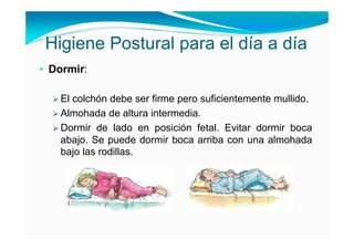 Higiene Postural para el día a día
• Dormir:

   El colchón debe ser firme pero suficientemente mullido.
   Almohada de altura intermedia.
   Dormir de lado en posición fetal. Evitar dormir boca
   abajo. Se puede dormir boca arriba con una almohada
   bajo las rodillas.
 
