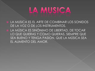  LA MUSICA ES EL ARTE DE COMBINAR LOS SONIDOS
DE LA VOZ O DE LOS INSTRUMENTOS.
 LA MÚSICA ES SINÓNIMO DE LIBERTAD, DE TOCAR
LO QUE QUIERAS Y COMO QUIERAS, SIEMPRE QUE
SEA BUENO Y TENGA PASIÓN, QUE LA MÚSICA SEA
EL ALIMENTO DEL AMOR.
 