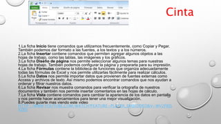 1.La ficha Inicio tiene comandos que utilizamos frecuentemente, como Copiar y Pegar.
También podemos dar formato a las fuentes, a los textos y a los números.
2.La ficha Insertar contiene comandos que permiten agregar algunos objetos a las
hojas de trabajo, como las tablas, las imágenes y los gráficos.
3.La ficha Diseño de página nos permite seleccionar algunos temas para nuestras
hojas de trabajo. También podemos configurar la página y prepararla para su impresión.
4.La ficha Fórmulas contiene la biblioteca de funciones que organiza adecuadamente
todas las fórmulas de Excel y nos permite utilizarlas fácilmente para realizar cálculos.
5.La ficha Datos nos permite importar datos que provienen de fuentes externas como
Access y archivos de texto. Así mismo podemos encontrar comandos que nos ayudan a
ordenar y filtrar nuestros datos.
6.La ficha Revisar nos muestra comandos para verificar la ortografía de nuestros
documentos y también nos permite insertar comentarios en las hojas de cálculo.
7.La ficha Vista contiene comandos para cambiar la apariencia de los datos en pantalla
y nos permite hacer acercamientos para tener una mejor visualización.
8.Puedes guiarte mas viendo este video
HTTP://WWW.YOUTUBE.COM/WATCH?FEATURE=PLAYER_EMBEDDED&V=WV2FRJS
XZE0
Cinta
 